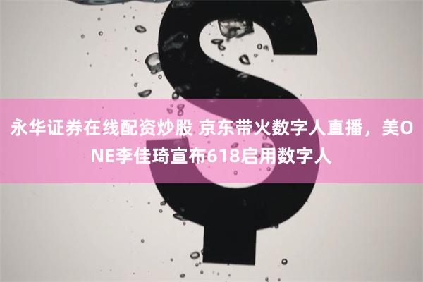 永华证券在线配资炒股 京东带火数字人直播，美ONE李佳琦宣布618启用数字人
