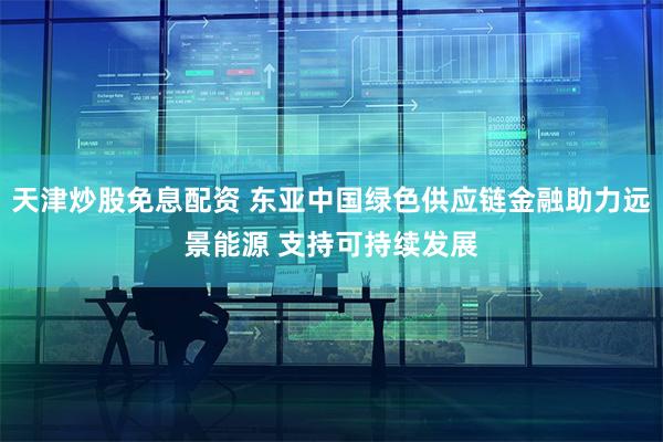 天津炒股免息配资 东亚中国绿色供应链金融助力远景能源 支持可持续发展