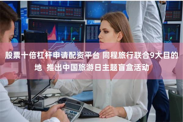 股票十倍杠杆申请配资平台 同程旅行联合9大目的地  推出中国旅游日主题盲盒活动