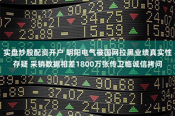实盘炒股配资开户 明阳电气被国网拉黑业绩真实性存疑 采销数据相差1800万张传卫临诚信拷问