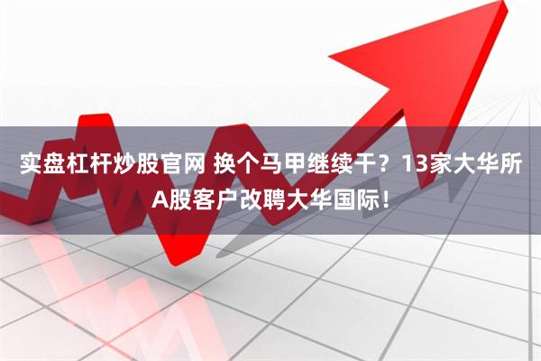 实盘杠杆炒股官网 换个马甲继续干？13家大华所A股客户改聘大华国际！
