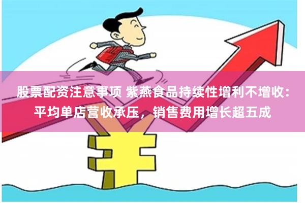 股票配资注意事项 紫燕食品持续性增利不增收：平均单店营收承压，销售费用增长超五成