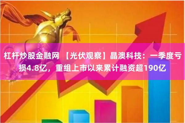 杠杆炒股金融网 【光伏观察】晶澳科技：一季度亏损4.8亿，重组上市以来累计融资超190亿