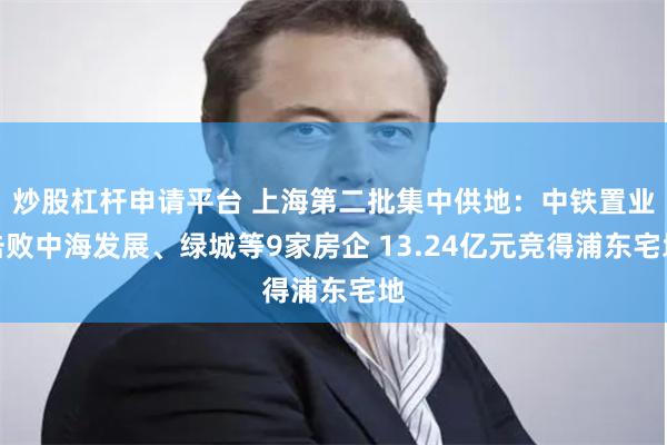 炒股杠杆申请平台 上海第二批集中供地：中铁置业击败中海发展、绿城等9家房企 13.24亿元竞得浦东宅地