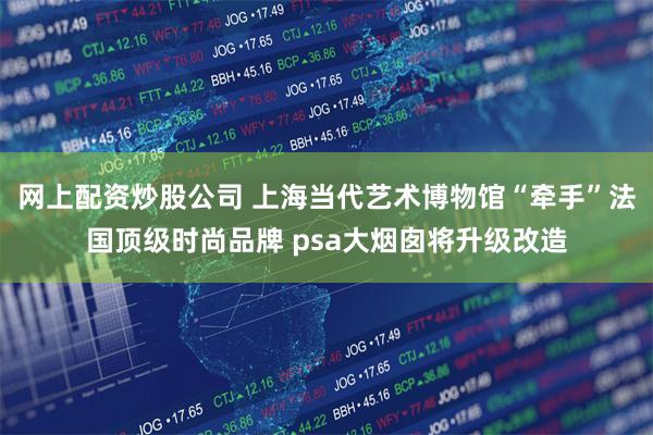 网上配资炒股公司 上海当代艺术博物馆“牵手”法国顶级时尚品牌 psa大烟囱将升级改造