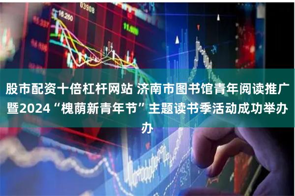 股市配资十倍杠杆网站 济南市图书馆青年阅读推广暨2024“槐荫新青年节”主题读书季活动成功举办