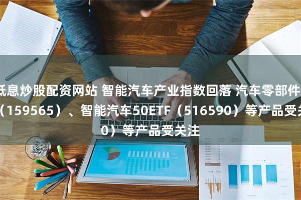 低息炒股配资网站 智能汽车产业指数回落 汽车零部件ETF（159565）、智能汽车50ETF（516590）等产品受关注