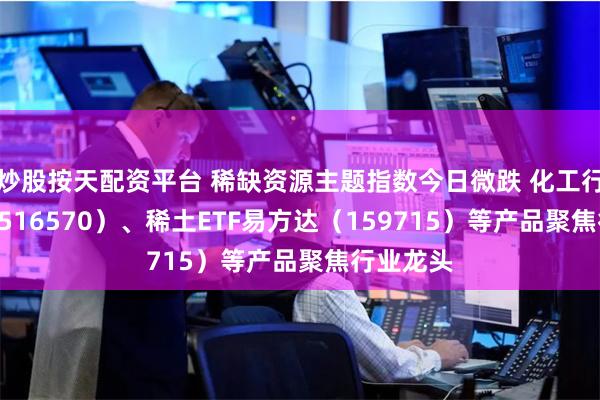 炒股按天配资平台 稀缺资源主题指数今日微跌 化工行业ETF（516570）、稀土ETF易方达（159715）等产品聚焦行业龙头