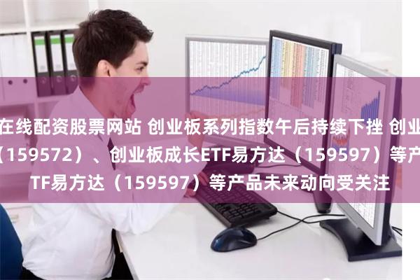 在线配资股票网站 创业板系列指数午后持续下挫 创业板200ETF易方达（159572）、创业板成长ETF易方达（159597）等产品未来动向受关注