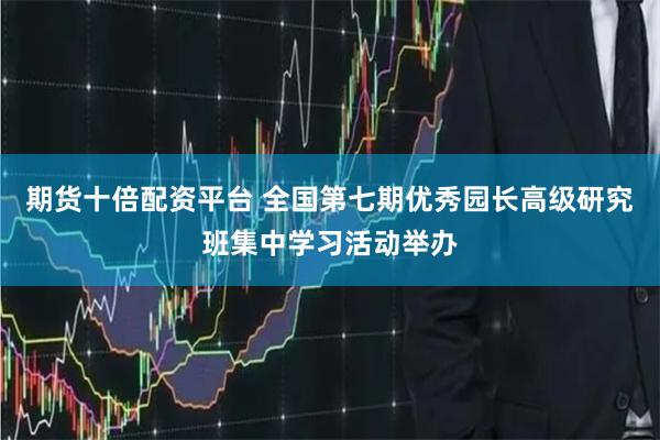 期货十倍配资平台 全国第七期优秀园长高级研究班集中学习活动举办