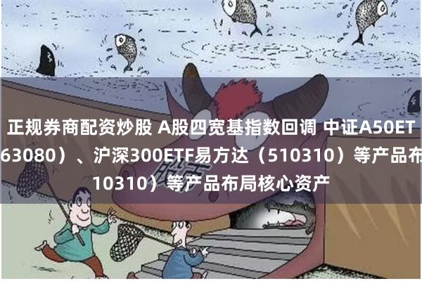 正规券商配资炒股 A股四宽基指数回调 中证A50ETF易方达（563080）、沪深300ETF易方达（510310）等产品布局核心资产
