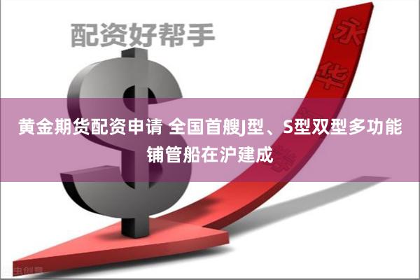 黄金期货配资申请 全国首艘J型、S型双型多功能铺管船在沪建成