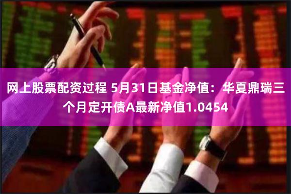 网上股票配资过程 5月31日基金净值：华夏鼎瑞三个月定开债A最新净值1.0454