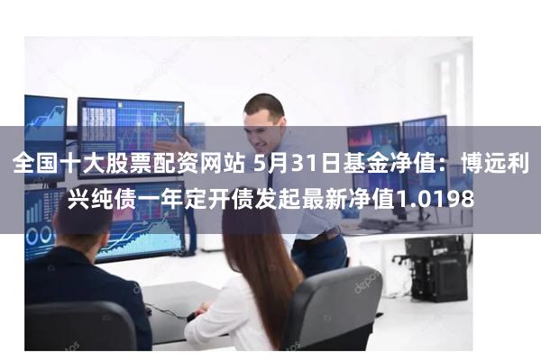 全国十大股票配资网站 5月31日基金净值：博远利兴纯债一年定开债发起最新净值1.0198