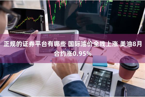 正规的证券平台有哪些 国际油价全线上涨 美油8月合约涨0.95%