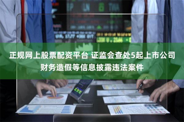 正规网上股票配资平台 证监会查处5起上市公司财务造假等信息披露违法案件