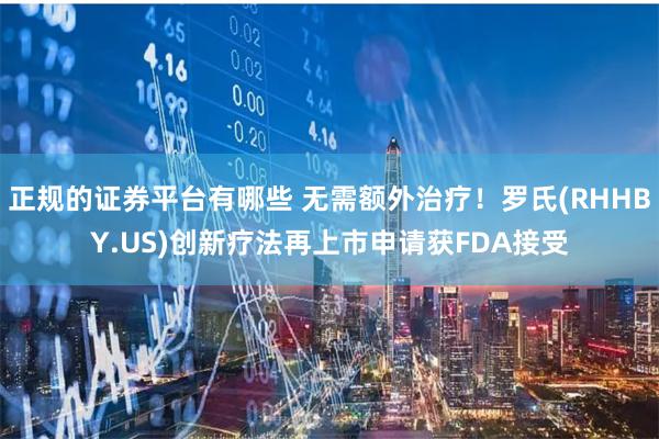 正规的证券平台有哪些 无需额外治疗！罗氏(RHHBY.US)创新疗法再上市申请获FDA接受