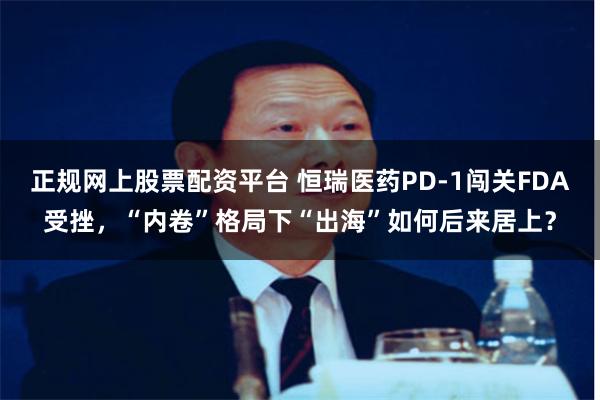 正规网上股票配资平台 恒瑞医药PD-1闯关FDA受挫，“内卷”格局下“出海”如何后来居上？