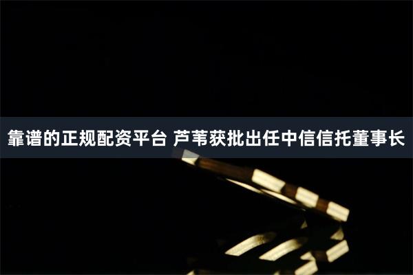 靠谱的正规配资平台 芦苇获批出任中信信托董事长