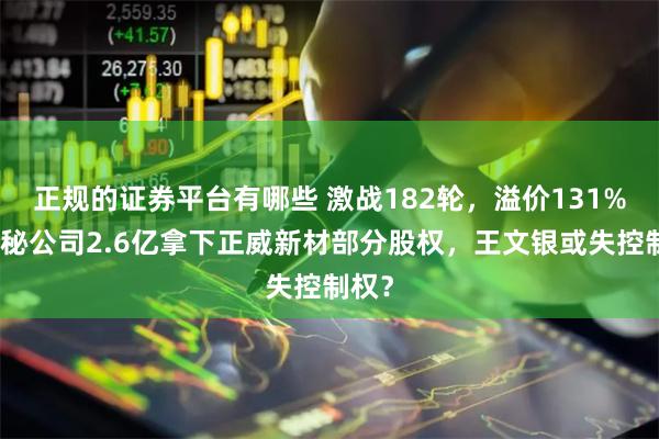正规的证券平台有哪些 激战182轮，溢价131%！神秘公司2.6亿拿下正威新材部分股权，王文银或失控制权？