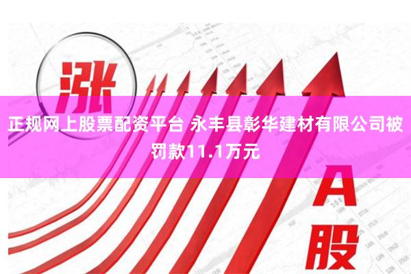正规网上股票配资平台 永丰县彰华建材有限公司被罚款11.1万元