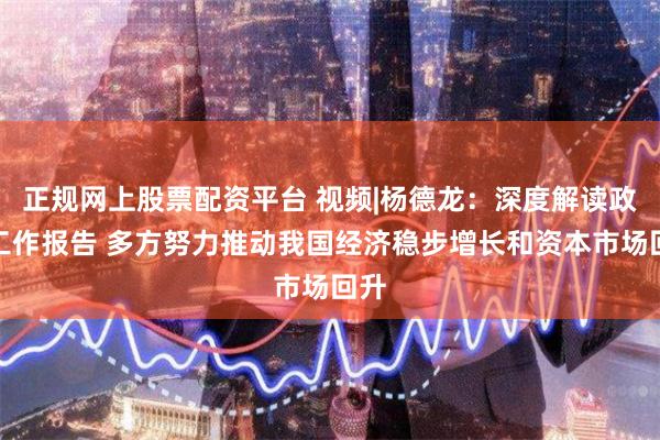 正规网上股票配资平台 视频|杨德龙：深度解读政府工作报告 多方努力推动我国经济稳步增长和资本市场回升