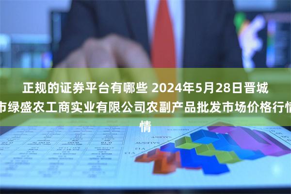 正规的证券平台有哪些 2024年5月28日晋城市绿盛农工商实业有限公司农副产品批发市场价格行情