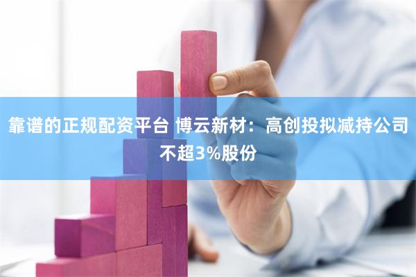 靠谱的正规配资平台 博云新材：高创投拟减持公司不超3%股份