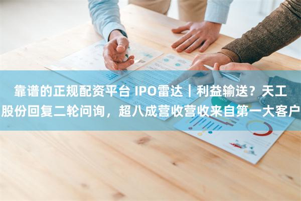 靠谱的正规配资平台 IPO雷达｜利益输送？天工股份回复二轮问询，超八成营收营收来自第一大客户