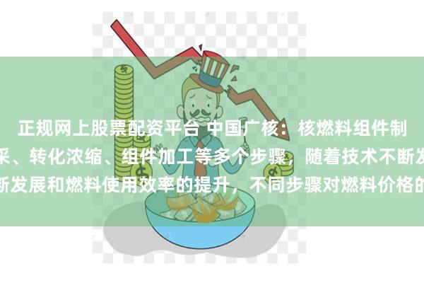 正规网上股票配资平台 中国广核：核燃料组件制造通常要经历天然铀开采、转化浓缩、组件加工等多个步骤，随着技术不断发展和燃料使用效率的提升，不同步骤对燃料价格的影响程度也将发生变化