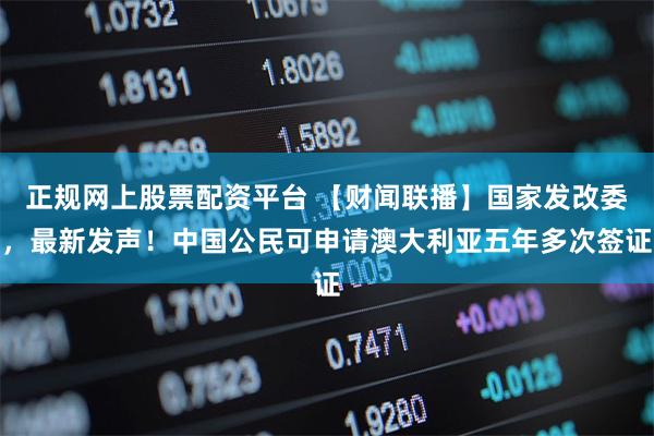 正规网上股票配资平台 【财闻联播】国家发改委，最新发声！中国公民可申请澳大利亚五年多次签证