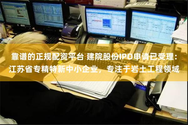 靠谱的正规配资平台 建院股份IPO申请已受理：江苏省专精特新中小企业，专注于岩土工程领域