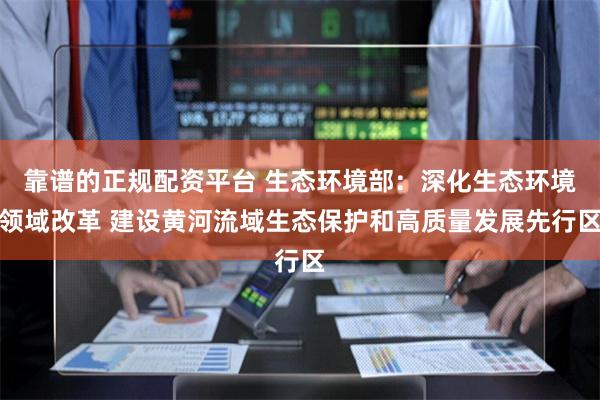 靠谱的正规配资平台 生态环境部：深化生态环境领域改革 建设黄河流域生态保护和高质量发展先行区