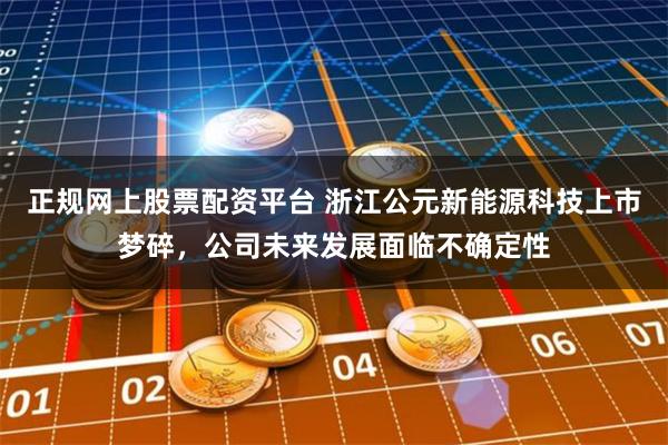 正规网上股票配资平台 浙江公元新能源科技上市梦碎，公司未来发展面临不确定性