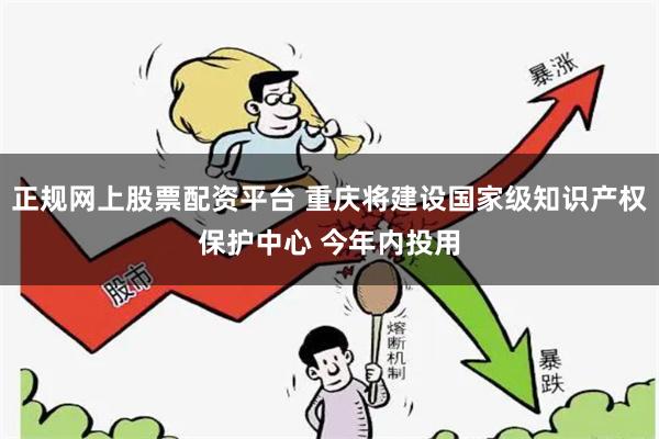 正规网上股票配资平台 重庆将建设国家级知识产权保护中心 今年内投用