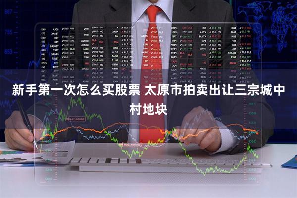 新手第一次怎么买股票 太原市拍卖出让三宗城中村地块