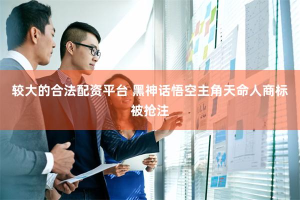 较大的合法配资平台 黑神话悟空主角天命人商标被抢注