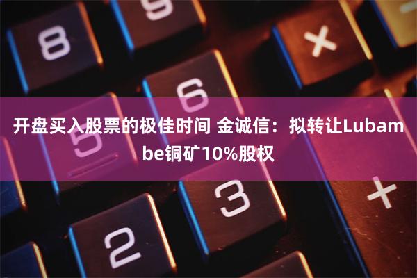 开盘买入股票的极佳时间 金诚信：拟转让Lubambe铜矿10%股权