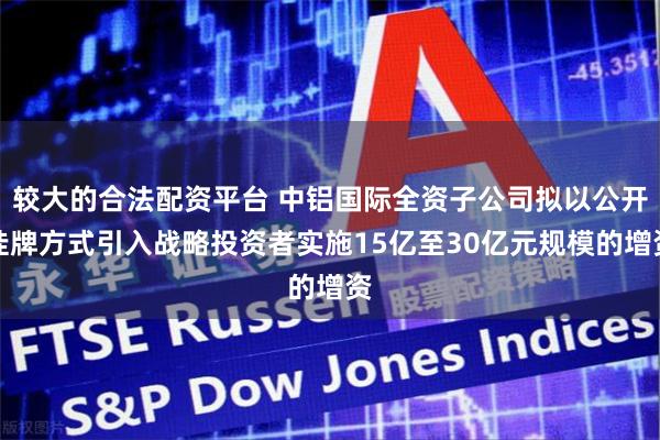 较大的合法配资平台 中铝国际全资子公司拟以公开挂牌方式引入战略投资者实施15亿至30亿元规模的增资