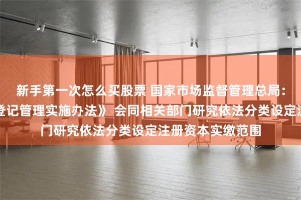 新手第一次怎么买股票 国家市场监督管理总局：加快出台《公司登记管理实施办法》 会同相关部门研究依法分类设定注册资本实缴范围