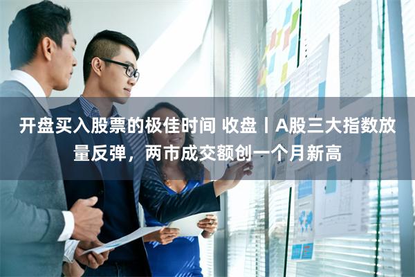 开盘买入股票的极佳时间 收盘丨A股三大指数放量反弹，两市成交额创一个月新高