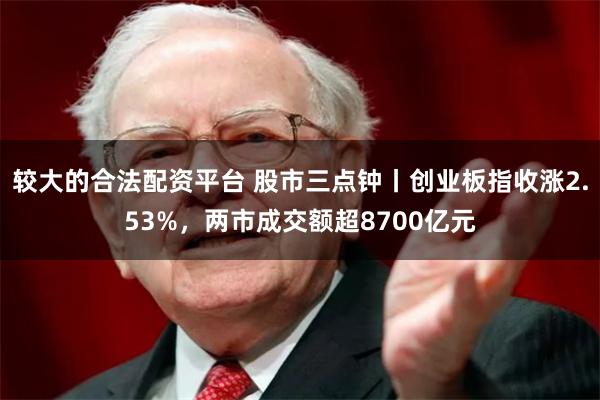 较大的合法配资平台 股市三点钟丨创业板指收涨2.53%，两市成交额超8700亿元
