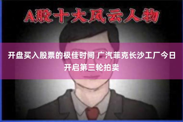 开盘买入股票的极佳时间 广汽菲克长沙工厂今日开启第三轮拍卖