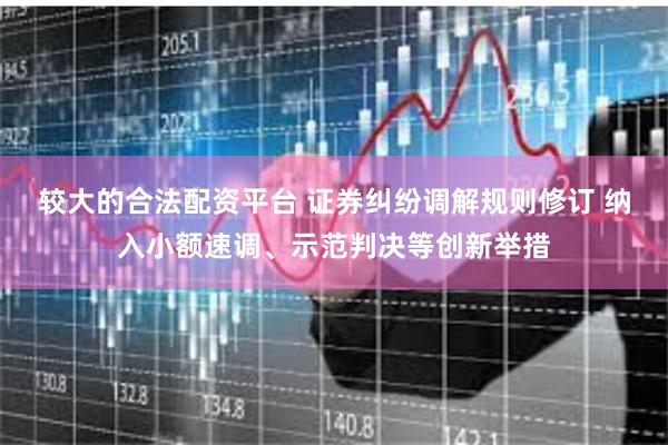较大的合法配资平台 证券纠纷调解规则修订 纳入小额速调、示范判决等创新举措