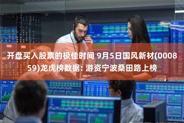 开盘买入股票的极佳时间 9月5日国风新材(000859)龙虎榜数据: 游资宁波桑田路上榜