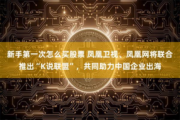 新手第一次怎么买股票 凤凰卫视、凤凰网将联合推出“K说联盟”，共同助力中国企业出海