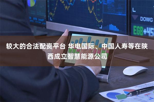 较大的合法配资平台 华电国际、中国人寿等在陕西成立智慧能源公司