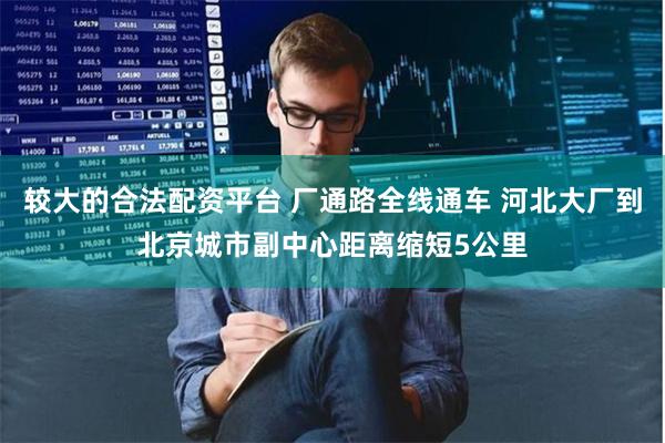 较大的合法配资平台 厂通路全线通车 河北大厂到北京城市副中心距离缩短5公里