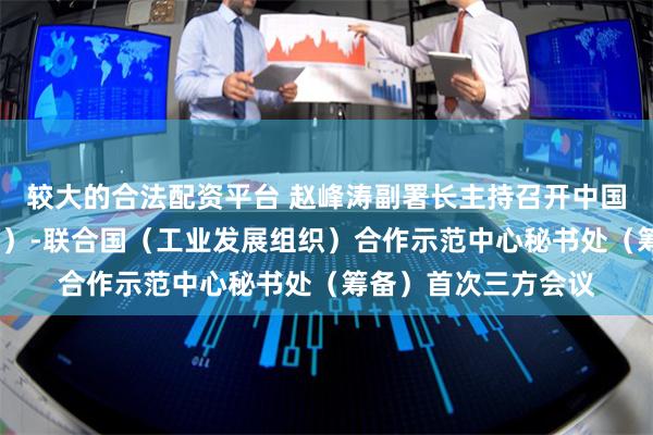 较大的合法配资平台 赵峰涛副署长主持召开中国-非洲（埃塞俄比亚）-联合国（工业发展组织）合作示范中心秘书处（筹备）首次三方会议