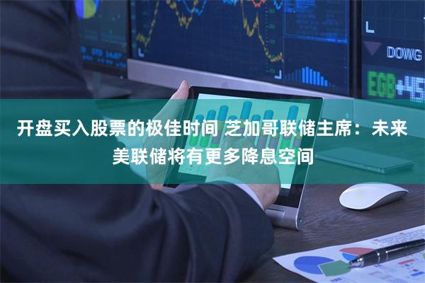 开盘买入股票的极佳时间 芝加哥联储主席：未来美联储将有更多降息空间